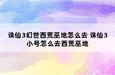 诛仙3幻世西荒巫地怎么去 诛仙3小号怎么去西荒巫地